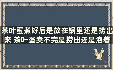 茶叶蛋煮好后是放在锅里还是捞出来 茶叶蛋卖不完是捞出还是泡着